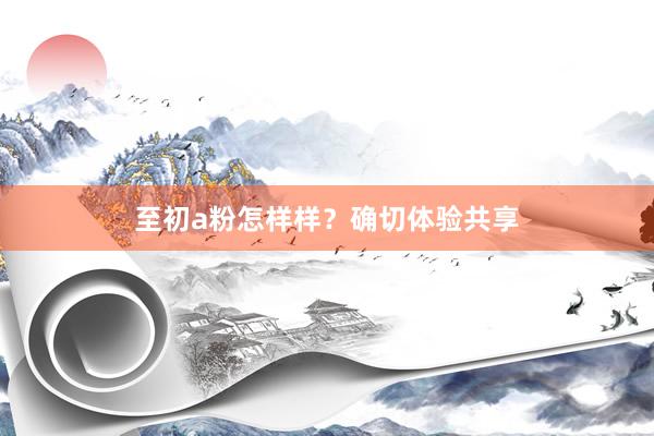 至初a粉怎样样？确切体验共享