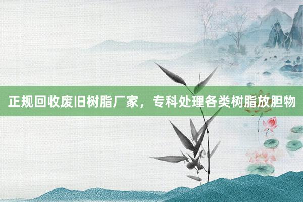 正规回收废旧树脂厂家，专科处理各类树脂放胆物