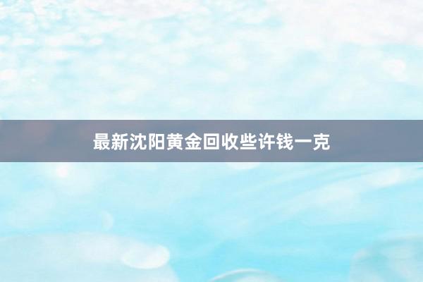 最新沈阳黄金回收些许钱一克