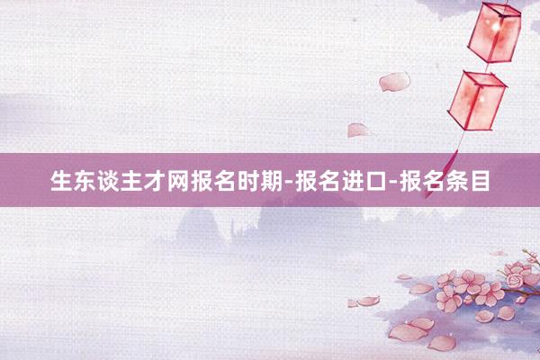 生东谈主才网报名时期-报名进口-报名条目