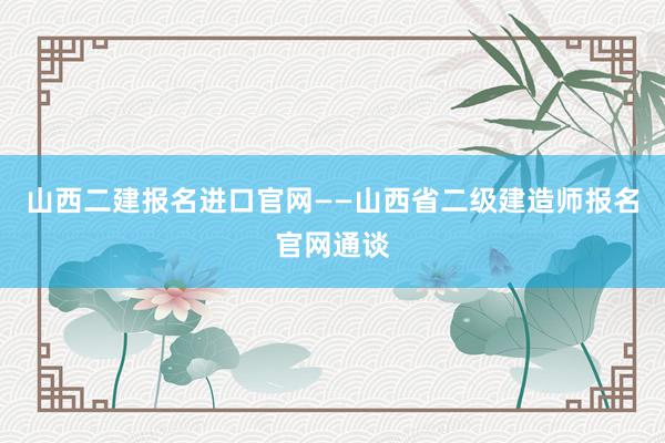 山西二建报名进口官网——山西省二级建造师报名官网通谈