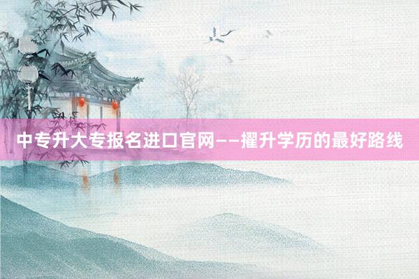 中专升大专报名进口官网——擢升学历的最好路线