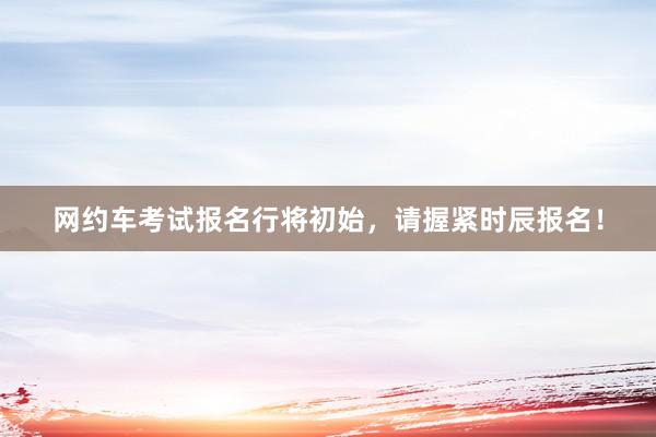 网约车考试报名行将初始，请握紧时辰报名！