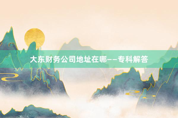 大东财务公司地址在哪——专科解答