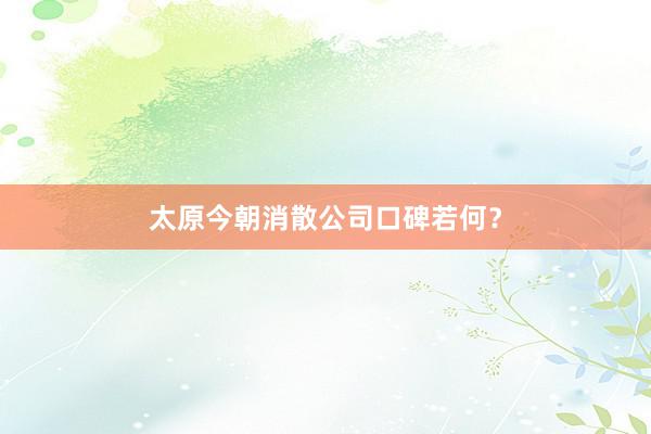 太原今朝消散公司口碑若何？