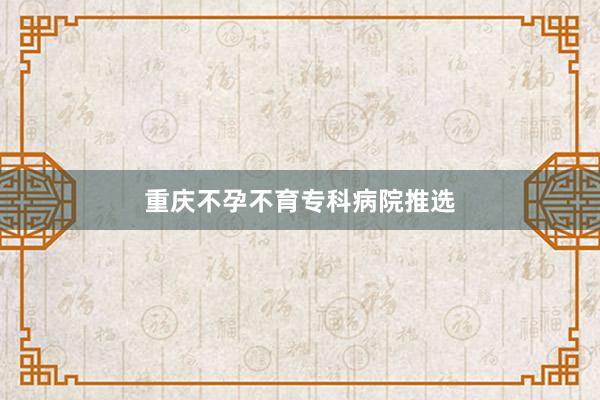 重庆不孕不育专科病院推选