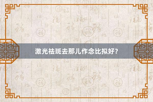 激光祛斑去那儿作念比拟好？