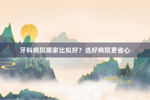 牙科病院哪家比拟好？选好病院更省心